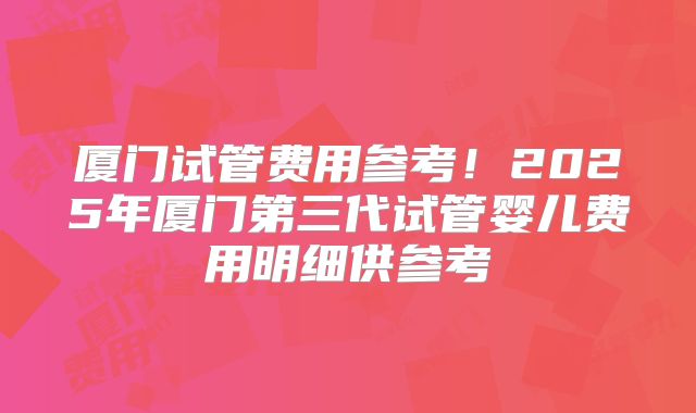 厦门试管费用参考!2025年厦门第三代试管婴儿费用明细供参考