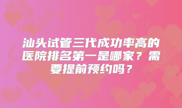汕头试管三代成功率高的医院排名第一是哪家?需要提前预约吗?