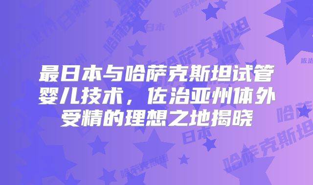 最日本与哈萨克斯坦试管婴儿技术，佐治亚州体外受精的理想之地揭晓