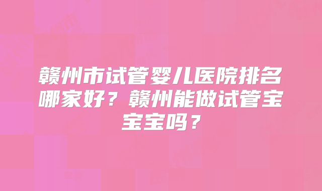 赣州市试管婴儿医院排名哪家好?赣州能做试管宝宝宝吗?