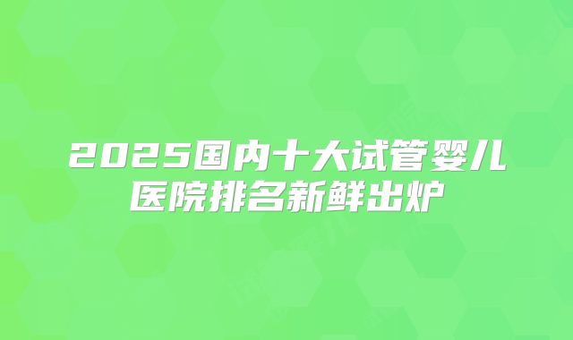 2025国内十大试管婴儿医院排名新鲜出炉