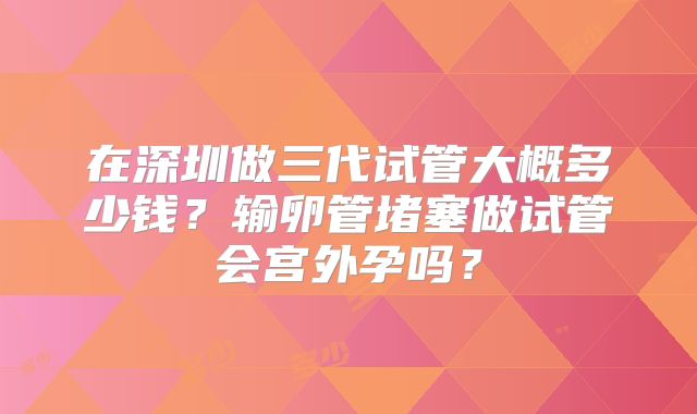在深圳做三代试管大概多少钱?输卵管堵塞做试管会宫外孕吗?