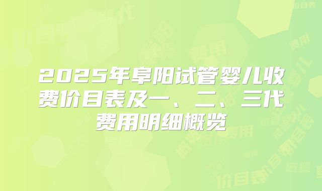2025年阜阳试管婴儿收费价目表及一、二、三代费用明细概览