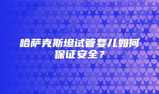 哈萨克斯坦试管婴儿如何保证安全?