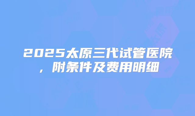 2025太原三代试管医院，附条件及费用明细