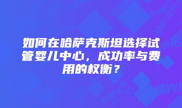 如何在哈萨克斯坦选择试管婴儿中心,成功率与费用的权衡?