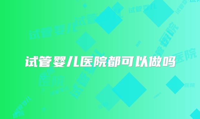 试管婴儿医院都可以做吗
