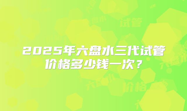 2025年六盘水三代试管价格多少钱一次？