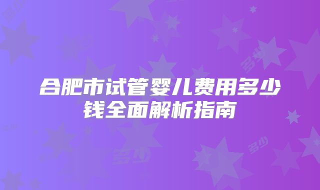合肥市试管婴儿费用多少钱全面解析指南