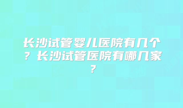 长沙试管婴儿医院有几个?长沙试管医院有哪几家?