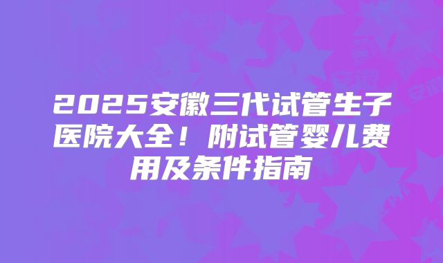 2025安徽三代试管生子医院大全！附试管婴儿费用及条件指南