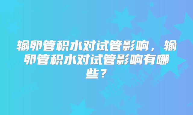 输卵管积水对试管影响,输卵管积水对试管影响有哪些?