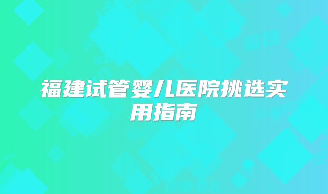 福建试管婴儿医院挑选实用指南