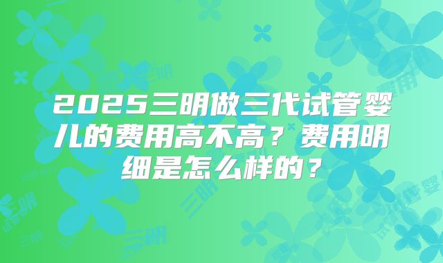 2025三明做三代试管婴儿的费用高不高?费用明细是怎么样的?