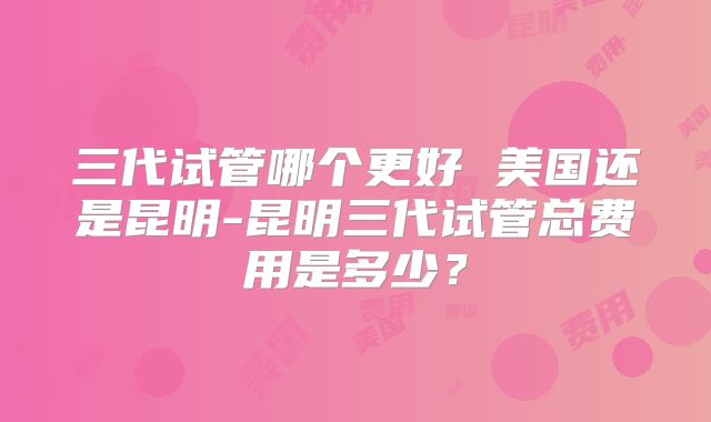 三代试管哪个更好 美国还是昆明-昆明三代试管总费用是多少?