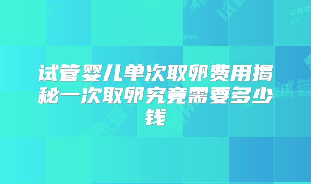 试管婴儿单次取卵费用揭秘一次取卵究竟需要多少钱
