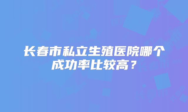 长春市私立生殖医院哪个成功率比较高?