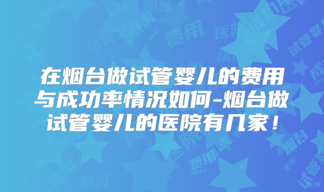 在烟台做试管婴儿的费用与成功率情况如何-烟台做试管婴儿的医院有几家！