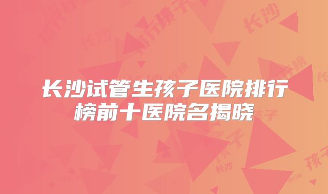 长沙试管生孩子医院排行榜前十医院名揭晓