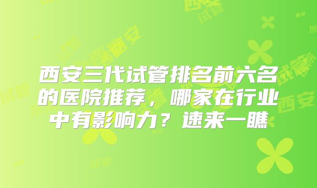 西安三代试管排名前六名的医院推荐，哪家在行业中有影响力？速来一瞧