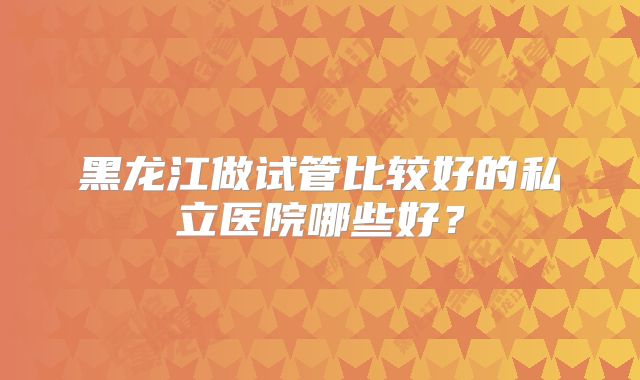 黑龙江做试管比较好的私立医院哪些好?
