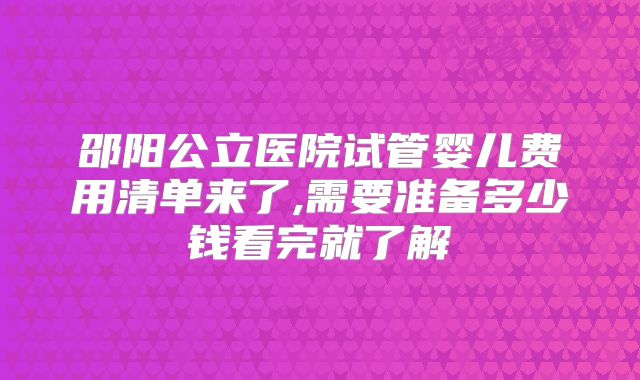 邵阳公立医院试管婴儿费用清单来了,需要准备多少钱看完就了解