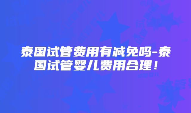 泰国试管费用有减免吗-泰国试管婴儿费用合理!