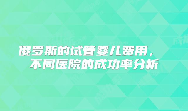 俄罗斯的试管婴儿费用， 不同医院的成功率分析