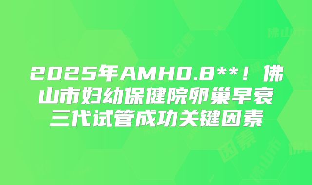 2025年AMH0.8**！佛山市妇幼保健院卵巢早衰三代试管成功关键因素