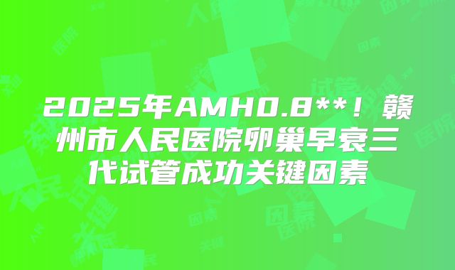 2025年AMH0.8**！赣州市人民医院卵巢早衰三代试管成功关键因素