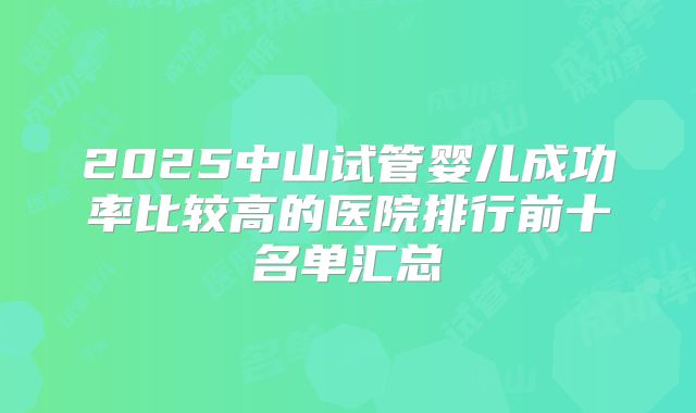 2025中山试管婴儿成功率比较高的医院排行前十名单汇总