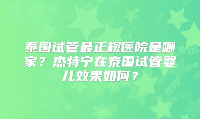 泰国试管最正规医院是哪家?杰特宁在泰国试管婴儿效果如何?