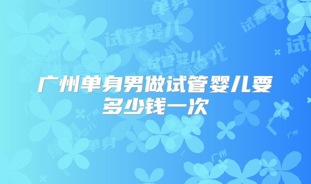 广州单身男做试管婴儿要多少钱一次