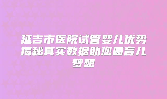 延吉市医院试管婴儿优势揭秘真实数据助您圆育儿梦想