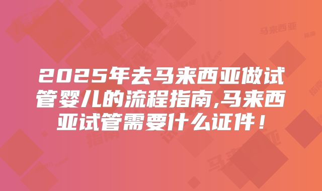 2025年去马来西亚做试管婴儿的流程指南,马来西亚试管需要什么证件!