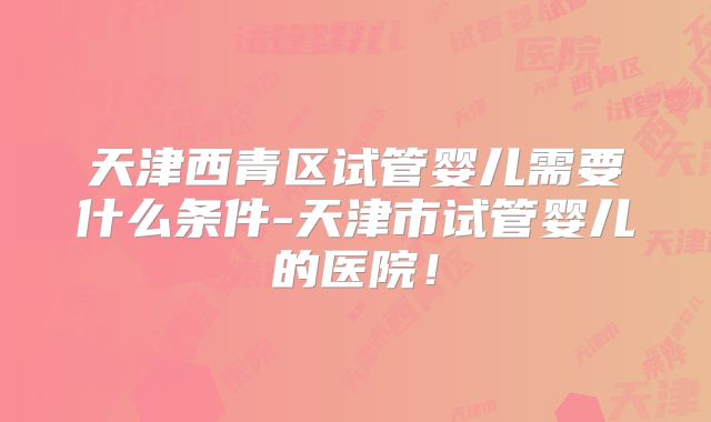 天津西青区试管婴儿需要什么条件-天津市试管婴儿的医院!