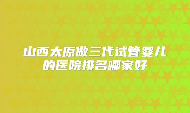 山西太原做三代试管婴儿的医院排名哪家好