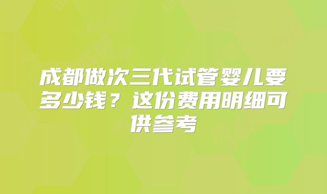 成都做次三代试管婴儿要多少钱?这份费用明细可供参考