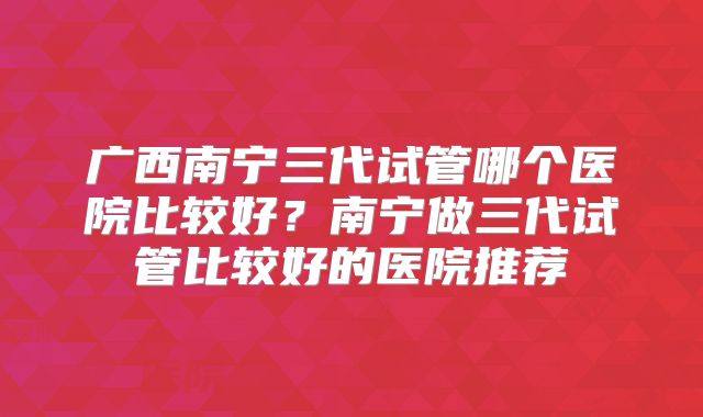 广西南宁三代试管哪个医院比较好？南宁做三代试管比较好的医院推荐