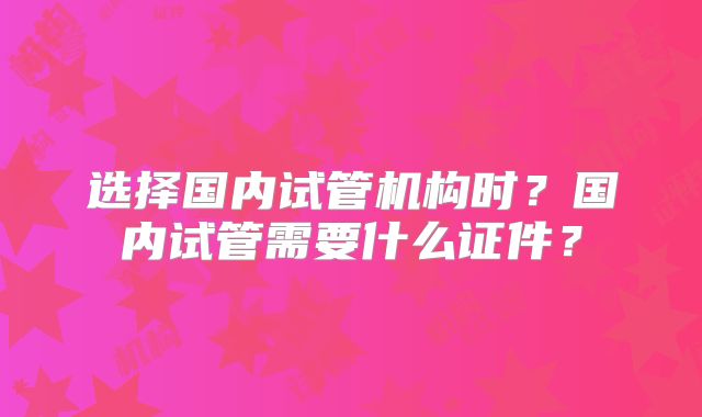 选择国内试管机构时？国内试管需要什么证件？