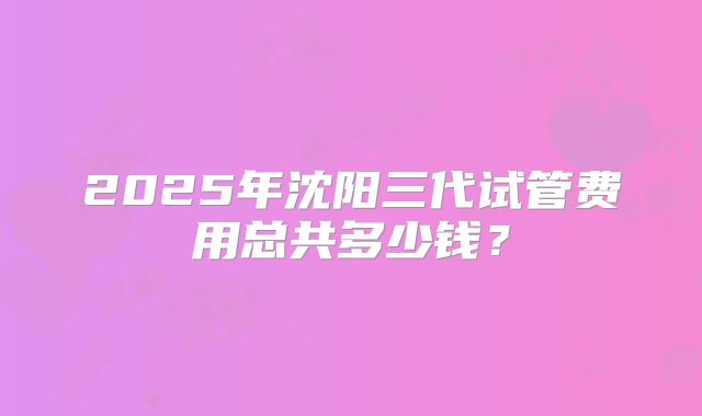 2025年沈阳三代试管费用总共多少钱？
