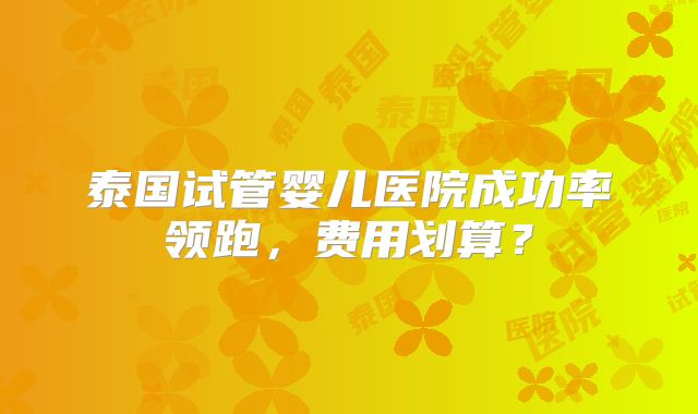 泰国试管婴儿医院成功率领跑,费用划算?
