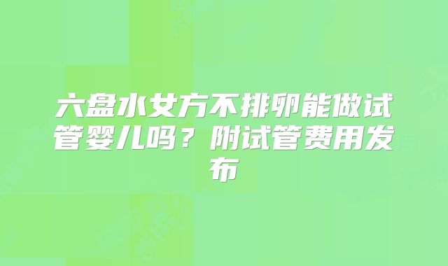 六盘水女方不排卵能做试管婴儿吗？附试管费用发布