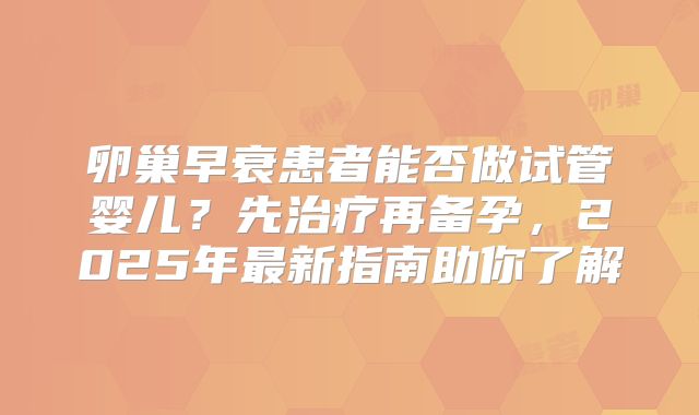 卵巢早衰患者能否做试管婴儿？先治疗再备孕，2025年最新指南助你了解