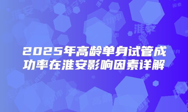 2025年高龄单身试管成功率在淮安影响因素详解
