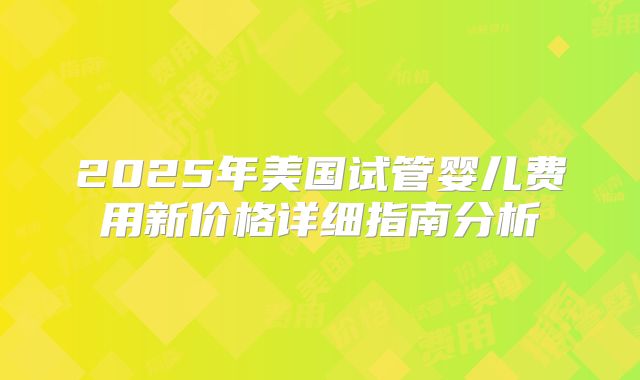 2025年美国试管婴儿费用新价格详细指南分析