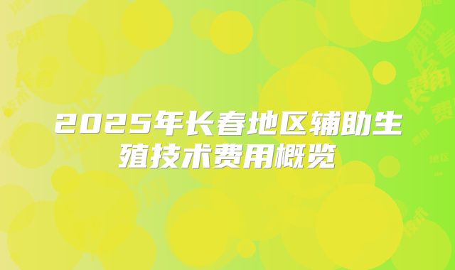 2025年长春地区辅助生殖技术费用概览