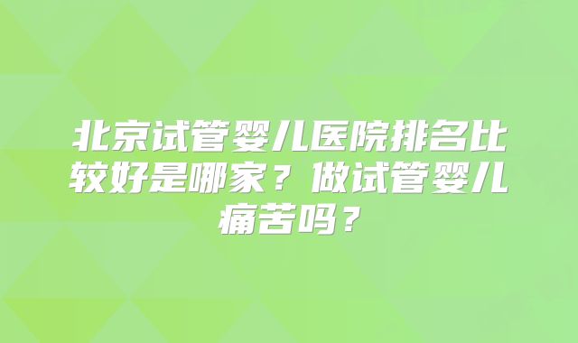 北京试管婴儿医院排名比较好是哪家？做试管婴儿痛苦吗？