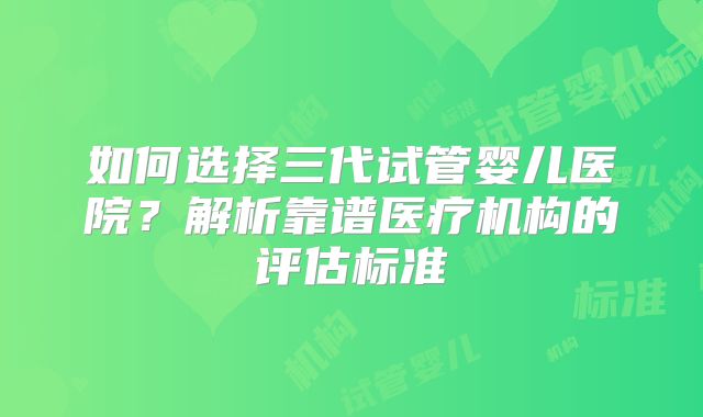 如何选择三代试管婴儿医院？解析靠谱医疗机构的评估标准