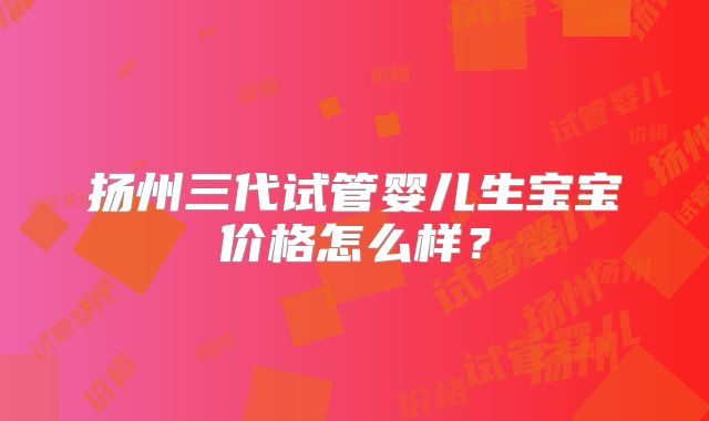 扬州三代试管婴儿生宝宝价格怎么样?